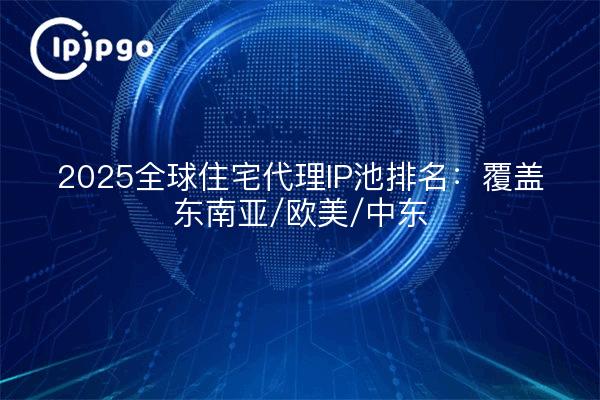 2025全球住宅代理IP池排名：覆盖东南亚/欧美/中东